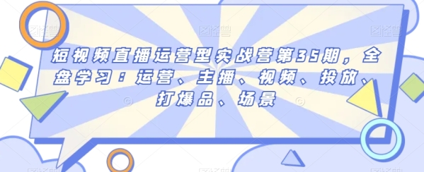 短视频曲播运营型真战营第35期，通盘进修：运营、主播、视频、投放、挨爆品、场景