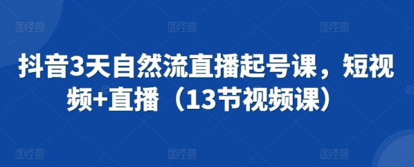 抖音3天天然流曲播起号课，短视频+曲播（13节视频课）