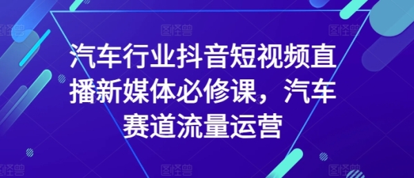 汽车止业抖音短视频曲播新媒体必建课，汽车赛讲流量运营