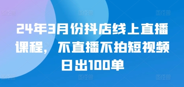 24年3月份抖店线上曲播课程，没有曲播没有拍短视频日出100单