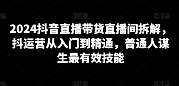 2024抖音曲播带货曲播间拆解，抖运营从进门到精晓，一般人营生最有用妙技