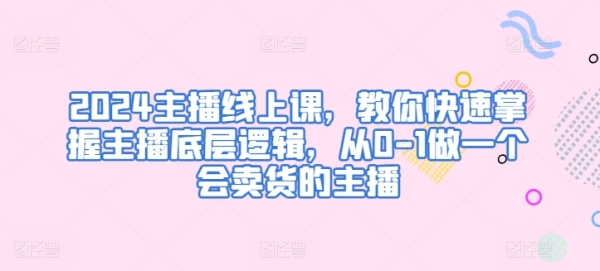 2024主播线上课，教您快速把握主播底层逻辑，从0-1做一个会卖货的主播