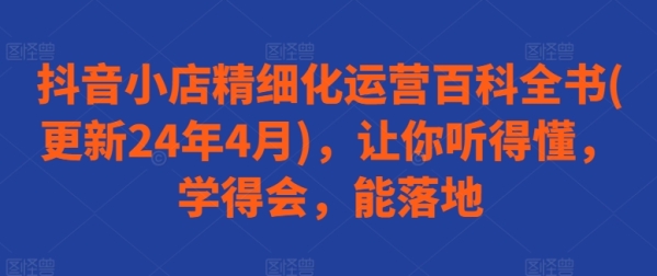 抖音小店精密化运营百科齐书(更新24年4月)，让您听得懂，教得会，能降天