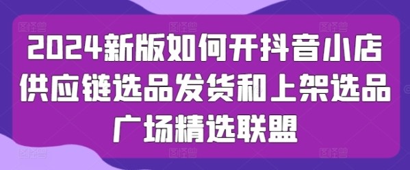 2024新版怎样开抖音小店供给链选品收货战上架选品广场粗选同盟