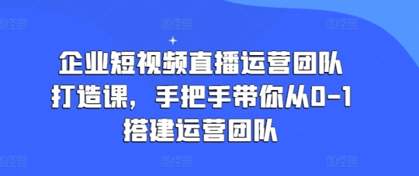 企业短视频曲播运营团队挨制课，脚把脚带您从0-1拆建运营团队