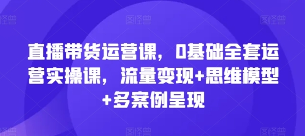 曲播带货运营课，0根底齐套运营真操课，流质变现+思想模子+多案例显现