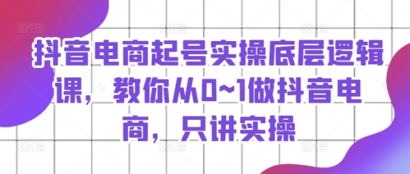 抖音电商起号真操底层逻辑课，教您从0~1做抖音电商，只讲真操